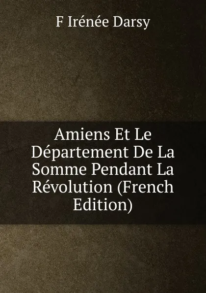 Обложка книги Amiens Et Le Departement De La Somme Pendant La Revolution (French Edition), F Irénée Darsy