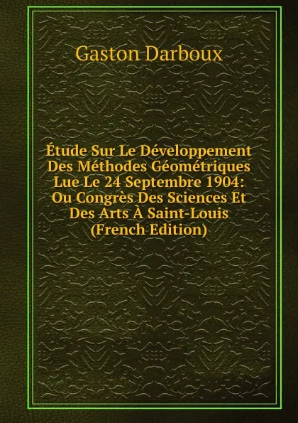 Обложка книги Etude Sur Le Developpement Des Methodes Geometriques Lue Le 24 Septembre 1904: Ou Congres Des Sciences Et Des Arts A Saint-Louis (French Edition), Gaston Darboux