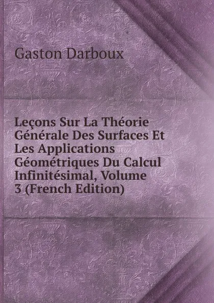 Обложка книги Lecons Sur La Theorie Generale Des Surfaces Et Les Applications Geometriques Du Calcul Infinitesimal, Volume 3 (French Edition), Gaston Darboux