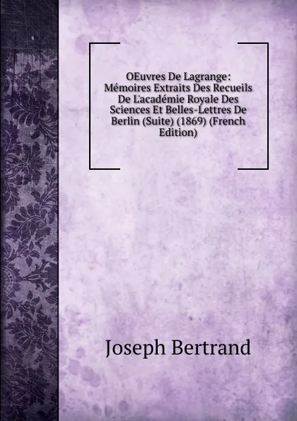 Обложка книги OEuvres De Lagrange: Memoires Extraits Des Recueils De L.academie Royale Des Sciences Et Belles-Lettres De Berlin (Suite) (1869) (French Edition), Joseph Bertrand