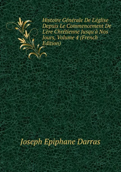 Обложка книги Histoire Generale De L.eglise Depuis Le Commencement De L.ere Chretienne Jusqu.a Nos Jours, Volume 4 (French Edition), Joseph Épiphane Darras