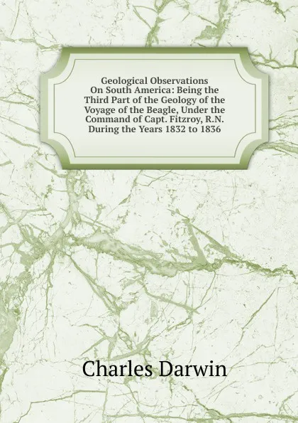 Обложка книги Geological Observations On South America: Being the Third Part of the Geology of the Voyage of the Beagle, Under the Command of Capt. Fitzroy, R.N. During the Years 1832 to 1836, Darwin Charles