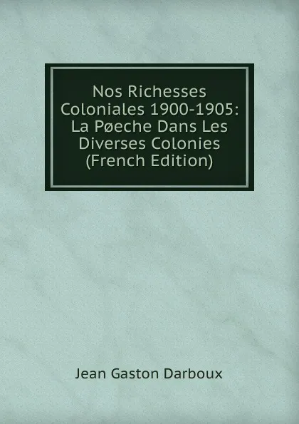 Обложка книги Nos Richesses Coloniales 1900-1905: La P.eche Dans Les Diverses Colonies (French Edition), Jean Gaston Darboux