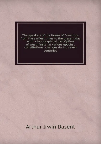 Обложка книги The speakers of the House of Commons from the earliest times to the present day with a topographical description of Westminster at various epochs . constitutional changes during seven centuries, Arthur Irwin Dasent