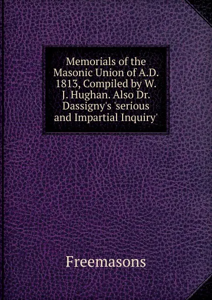 Обложка книги Memorials of the Masonic Union of A.D. 1813, Compiled by W.J. Hughan. Also Dr. Dassigny.s .serious and Impartial Inquiry.., Freemasons