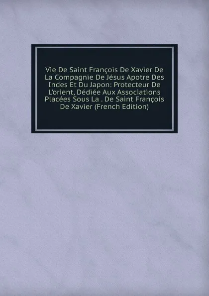 Обложка книги Vie De Saint Francois De Xavier De La Compagnie De Jesus Apotre Des Indes Et Du Japon: Protecteur De L.orient, Dediee Aux Associations Placees Sous La . De Saint Francois De Xavier (French Edition), 