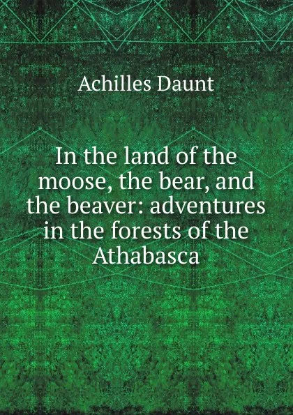 Обложка книги In the land of the moose, the bear, and the beaver: adventures in the forests of the Athabasca, Achilles Daunt