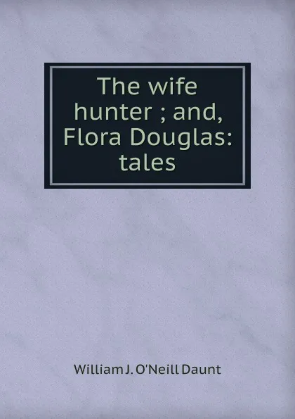 Обложка книги The wife hunter ; and, Flora Douglas: tales, William J. O'Neill Daunt