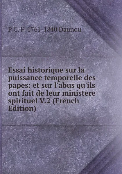 Обложка книги Essai historique sur la puissance temporelle des papes: et sur l.abus qu.ils ont fait de leur ministere spirituel V.2 (French Edition), P C. F. 1761-1840 Daunou