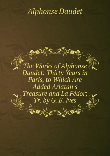 Обложка книги The Works of Alphonse Daudet: Thirty Years in Paris, to Which Are Added Arlatan.s Treasure and La Fedor; Tr. by G. B. Ives, Alphonse Daudet