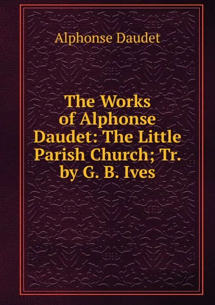 Обложка книги The Works of Alphonse Daudet: The Little Parish Church; Tr. by G. B. Ives, Alphonse Daudet