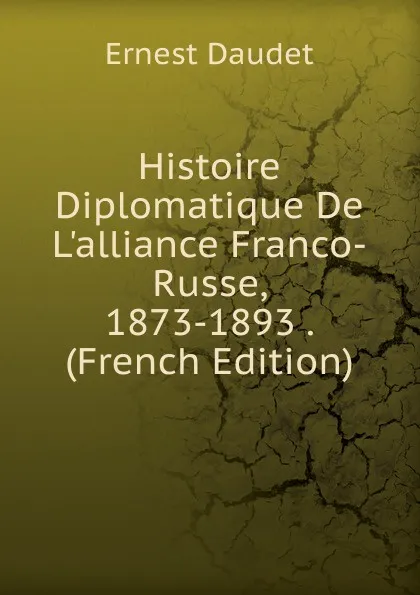 Обложка книги Histoire Diplomatique De L.alliance Franco-Russe, 1873-1893 . (French Edition), Ernest Daudet