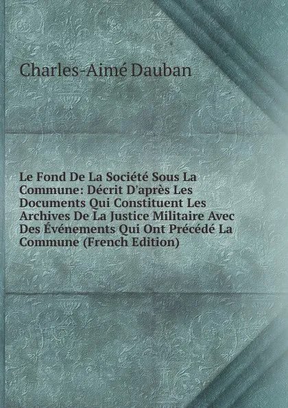 Обложка книги Le Fond De La Societe Sous La Commune: Decrit D.apres Les Documents Qui Constituent Les Archives De La Justice Militaire Avec Des Evenements Qui Ont Precede La Commune (French Edition), Charles-Aimé Dauban