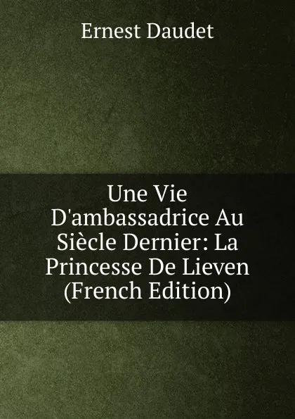 Обложка книги Une Vie D.ambassadrice Au Siecle Dernier: La Princesse De Lieven (French Edition), Ernest Daudet