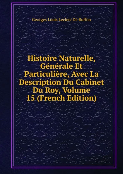 Обложка книги Histoire Naturelle, Generale Et Particuliere, Avec La Description Du Cabinet Du Roy, Volume 15 (French Edition), Georges Louis Leclerc de Buffon