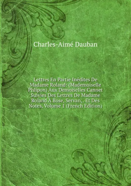 Обложка книги Lettres En Partie Inedites De Madame Roland: (Mademoiselle Phlipon) Aux Demoiselles Cannet Suivies Des Lettres De Madame Roland A Bose, Servan, . Et Des Notes, Volume 1 (French Edition), Charles-Aimé Dauban