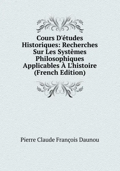 Обложка книги Cours D.etudes Historiques: Recherches Sur Les Systemes Philosophiques Applicables A L.histoire (French Edition), Pierre Claude François Daunou