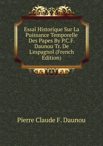 Обложка книги Essai Historique Sur La Puissance Temporelle Des Papes By P.C.F. Daunou Tr. De L.espagnol (French Edition), Pierre Claude F. Daunou