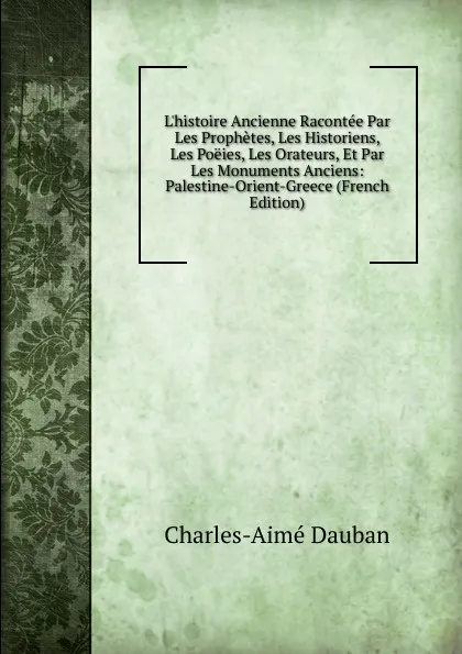 Обложка книги L.histoire Ancienne Racontee Par Les Prophetes, Les Historiens, Les Poeies, Les Orateurs, Et Par Les Monuments Anciens: Palestine-Orient-Greece (French Edition), Charles-Aimé Dauban