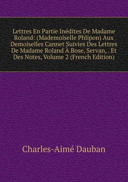 Обложка книги Lettres En Partie Inedites De Madame Roland: (Mademoiselle Phlipon) Aux Demoiselles Cannet Suivies Des Lettres De Madame Roland A Bose, Servan, . Et Des Notes, Volume 2 (French Edition), Charles-Aimé Dauban