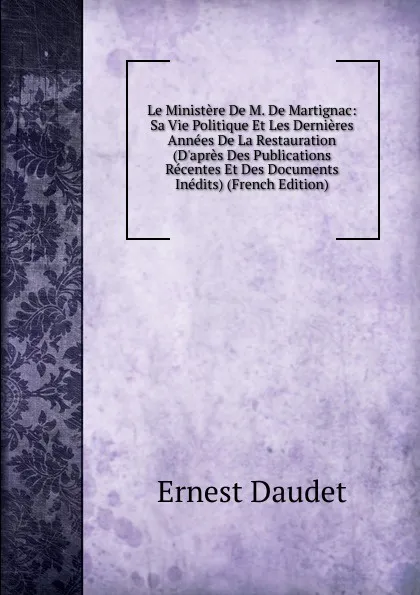 Обложка книги Le Ministere De M. De Martignac: Sa Vie Politique Et Les Dernieres Annees De La Restauration (D.apres Des Publications Recentes Et Des Documents Inedits) (French Edition), Ernest Daudet