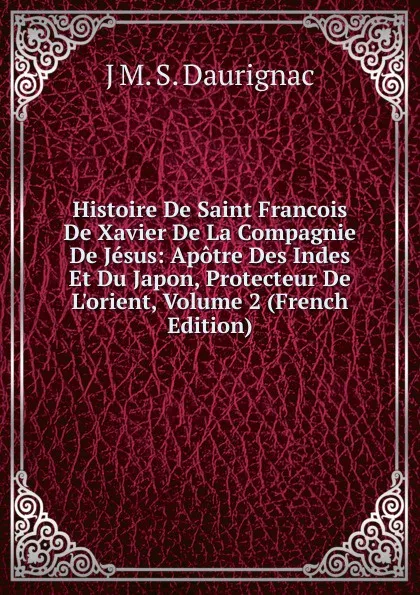 Обложка книги Histoire De Saint Francois De Xavier De La Compagnie De Jesus: Apotre Des Indes Et Du Japon, Protecteur De L.orient, Volume 2 (French Edition), J M. S. Daurignac