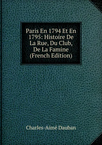 Обложка книги Paris En 1794 Et En 1795: Histoire De La Rue, Du Club, De La Famine (French Edition), Charles-Aimé Dauban