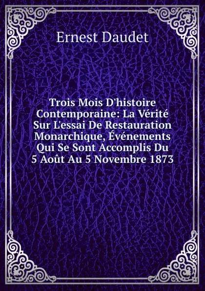 Обложка книги Trois Mois D.histoire Contemporaine: La Verite Sur L.essai De Restauration Monarchique, Evenements Qui Se Sont Accomplis Du 5 Aout Au 5 Novembre 1873, Ernest Daudet