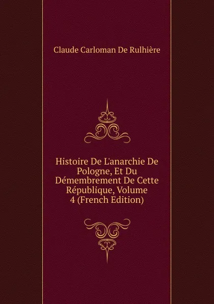 Обложка книги Histoire De L.anarchie De Pologne, Et Du Demembrement De Cette Republique, Volume 4 (French Edition), Claude Carloman de Rulhière