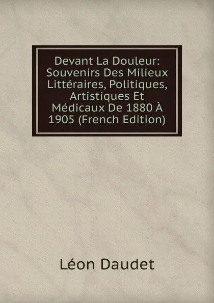 Обложка книги Devant La Douleur: Souvenirs Des Milieux Litteraires, Politiques, Artistiques Et Medicaux De 1880 A 1905 (French Edition), Léon Daudet