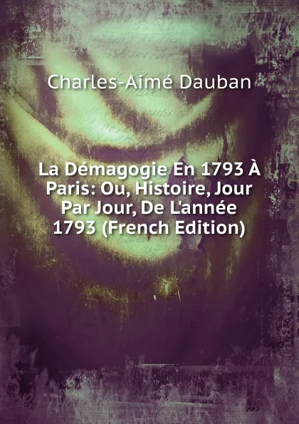 Обложка книги La Demagogie En 1793 A Paris: Ou, Histoire, Jour Par Jour, De L.annee 1793 (French Edition), Charles-Aimé Dauban