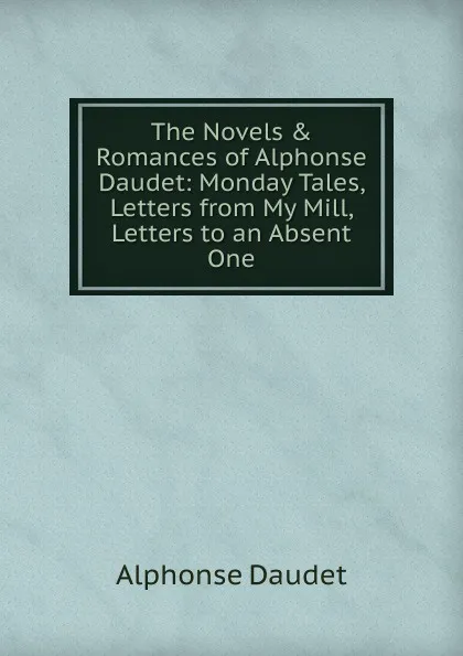 Обложка книги The Novels . Romances of Alphonse Daudet: Monday Tales, Letters from My Mill, Letters to an Absent One, Alphonse Daudet