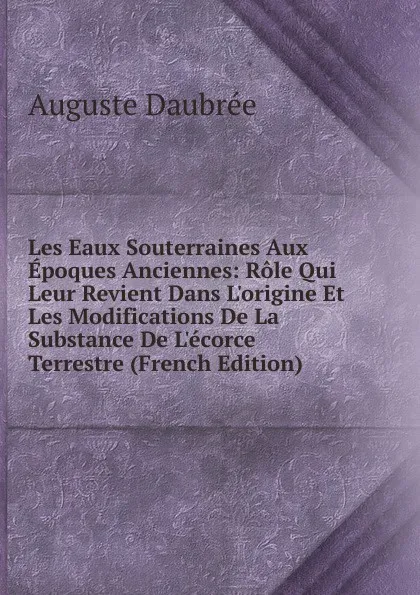 Обложка книги Les Eaux Souterraines Aux Epoques Anciennes: Role Qui Leur Revient Dans L.origine Et Les Modifications De La Substance De L.ecorce Terrestre (French Edition), Auguste Daubrée