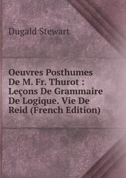 Обложка книги Oeuvres Posthumes De M. Fr. Thurot : Lecons De Grammaire De Logique. Vie De Reid (French Edition), Stewart Dugald