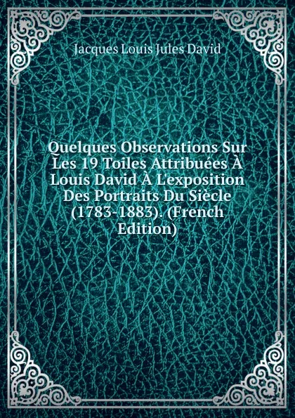 Обложка книги Quelques Observations Sur Les 19 Toiles Attribuees A Louis David A L.exposition Des Portraits Du Siecle (1783-1883). (French Edition), Jacques Louis Jules David