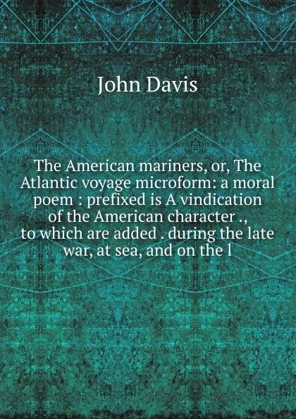 Обложка книги The American mariners, or, The Atlantic voyage microform: a moral poem : prefixed is A vindication of the American character ., to which are added . during the late war, at sea, and on the l, John Davis