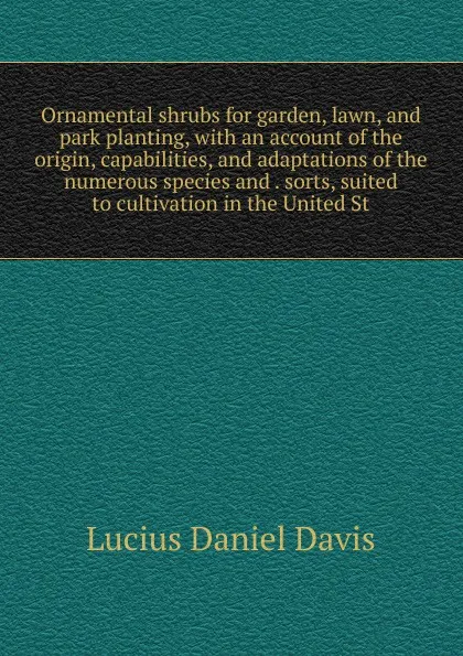 Обложка книги Ornamental shrubs for garden, lawn, and park planting, with an account of the origin, capabilities, and adaptations of the numerous species and . sorts, suited to cultivation in the United St, Lucius Daniel Davis