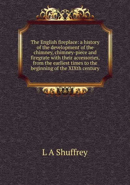 Обложка книги The English fireplace: a history of the development of the chimney, chimney-piece and firegrate with their accessories, from the earliest times to the beginning of the XIXth century, L A Shuffrey