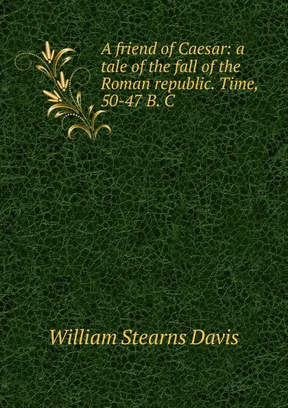 Обложка книги A friend of Caesar: a tale of the fall of the Roman republic. Time, 50-47 B. C., William Stearns Davis