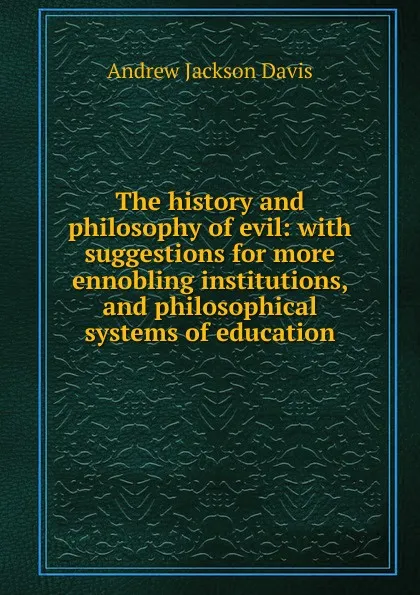 Обложка книги The history and philosophy of evil: with suggestions for more ennobling institutions, and philosophical systems of education, Andrew Jackson Davis