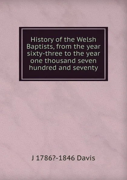 Обложка книги History of the Welsh Baptists, from the year sixty-three to the year one thousand seven hundred and seventy, J 1786?-1846 Davis