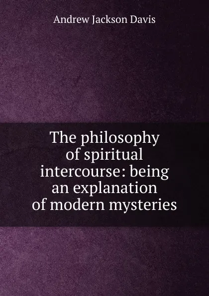 Обложка книги The philosophy of spiritual intercourse: being an explanation of modern mysteries, Andrew Jackson Davis