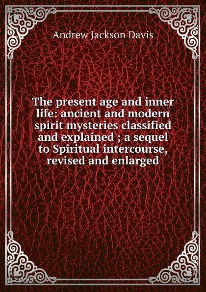 Обложка книги The present age and inner life: ancient and modern spirit mysteries classified and explained ; a sequel to Spiritual intercourse, revised and enlarged, Andrew Jackson Davis
