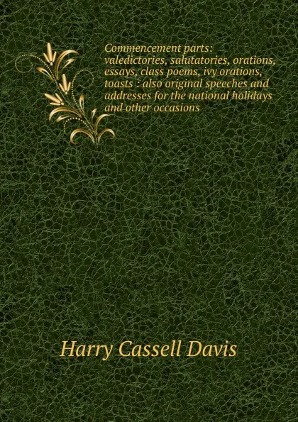 Обложка книги Commencement parts: valedictories, salutatories, orations, essays, class poems, ivy orations, toasts : also original speeches and addresses for the national holidays and other occasions, Harry Cassell Davis