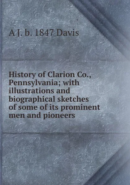 Обложка книги History of Clarion Co., Pennsylvania; with illustrations and biographical sketches of some of its prominent men and pioneers, A J. b. 1847 Davis