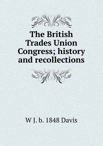 Обложка книги The British Trades Union Congress; history and recollections, W J. b. 1848 Davis