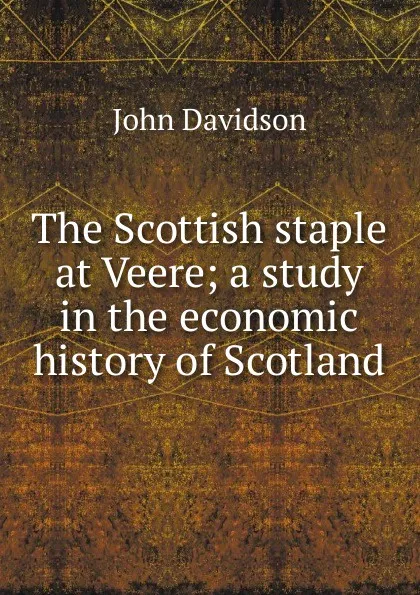 Обложка книги The Scottish staple at Veere; a study in the economic history of Scotland, John Davidson