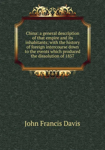 Обложка книги China: a general description of that empire and its inhabitants; with the history of foreign intercourse down to the events which produced the dissolution of 1857, John Francis Davis