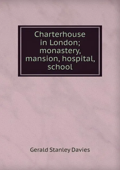 Обложка книги Charterhouse in London; monastery, mansion, hospital, school, Gerald Stanley Davies