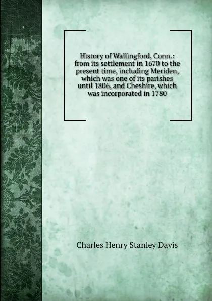Обложка книги History of Wallingford, Conn.: from its settlement in 1670 to the present time, including Meriden, which was one of its parishes until 1806, and Cheshire, which was incorporated in 1780, Charles Henry Stanley Davis